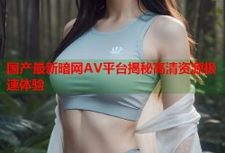 国产最新暗网AV平台揭秘高清资源极速体验