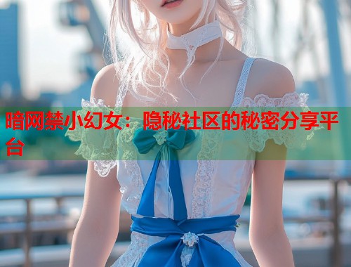 暗网禁小幻女：隐秘社区的秘密分享平台