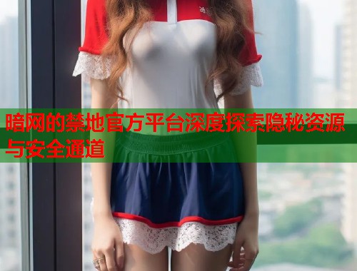 暗网的禁地官方平台深度探索隐秘资源与安全通道