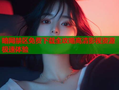 暗网禁区免费下载全攻略高清影视资源极速体验