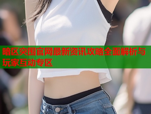暗区突围官网最新资讯攻略全面解析与玩家互动专区