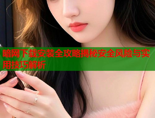 暗网下载安装全攻略揭秘安全风险与实用技巧解析