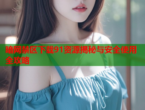 暗网禁区下载91资源揭秘与安全使用全攻略