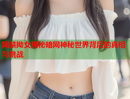 网禁拗女揭秘暗网神秘世界背后的真相与挑战