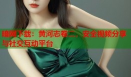 暗网下载：黄河志卷二，安全视频分享与社交互动平台