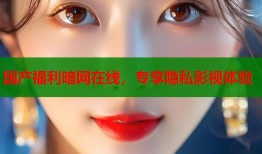 国产福利暗网在线，专享隐私影视体验
