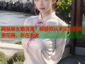 网禁拗女暗资源？解锁你从未见过的秘密花园，尽在此处