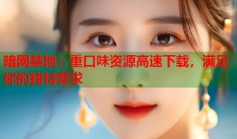 暗网禁地：重口味资源高速下载，满足你的独特需求