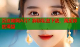 沉迷暗网A片？解锁私密下载，满足你的渴望