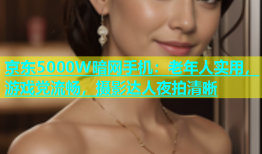 京东5000W暗网手机：老年人实用，游戏党流畅，摄影达人夜拍清晰