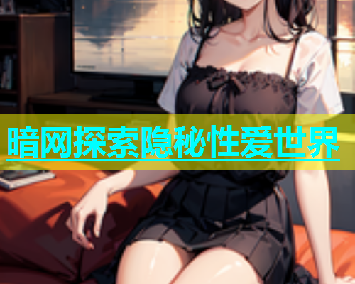 暗网探索隐秘性爱世界