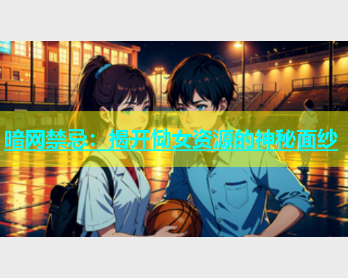 暗网禁忌：揭开恸女资源的神秘面纱