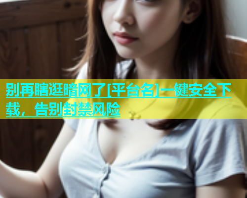 别再瞎逛暗网了[平台名]一键安全下载，告别封禁风险