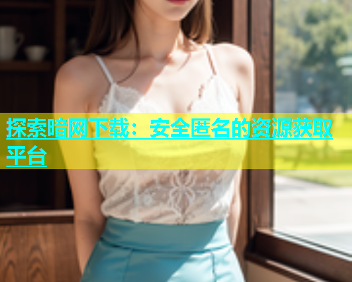 探索暗网下载：安全匿名的资源获取平台