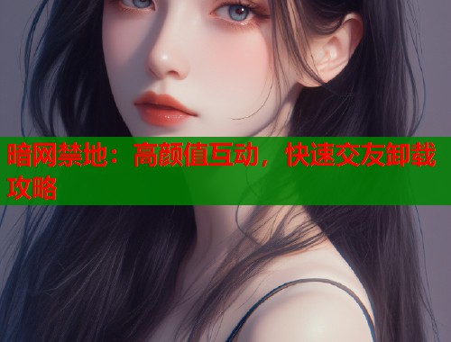 暗网禁地：高颜值互动，快速交友卸载攻略