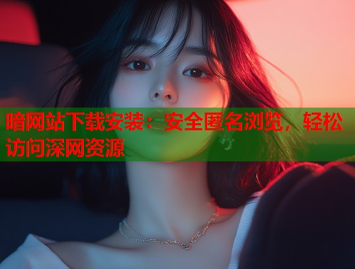 暗网站下载安装：安全匿名浏览，轻松访问深网资源