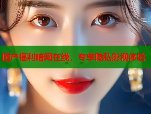 国产福利暗网在线，专享隐私影视体验
