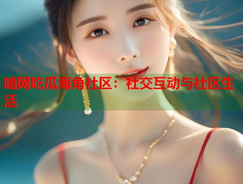暗网吃瓜海角社区：社交互动与社区生活