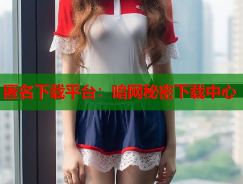 匿名下载平台：暗网秘密下载中心
