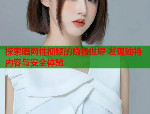 探索暗网性视频的隐秘世界 发现独特内容与安全体验