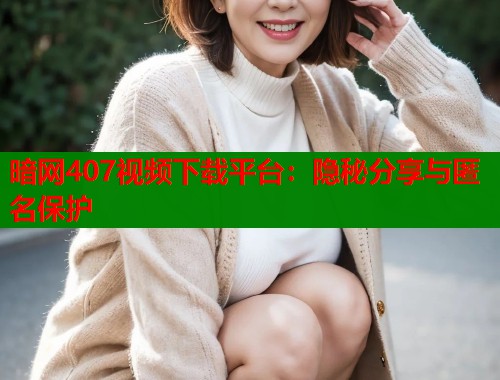 暗网407视频下载平台：隐秘分享与匿名保护
