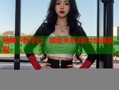 暗网下载平台：解除关系2影片快速获取