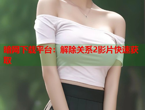 暗网下载平台：解除关系2影片快速获取