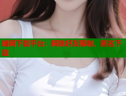 暗网下载平台：解除好友限制，匿名下载