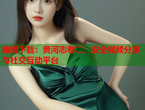 暗网下载：黄河志卷二，安全视频分享与社交互动平台