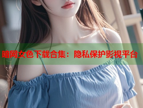 暗网女色下载合集：隐私保护影视平台