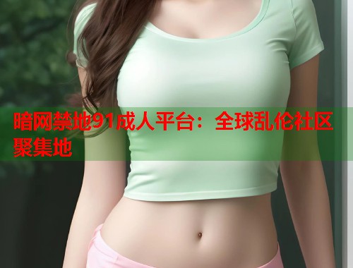 暗网禁地91成人平台：全球乱伦社区聚集地