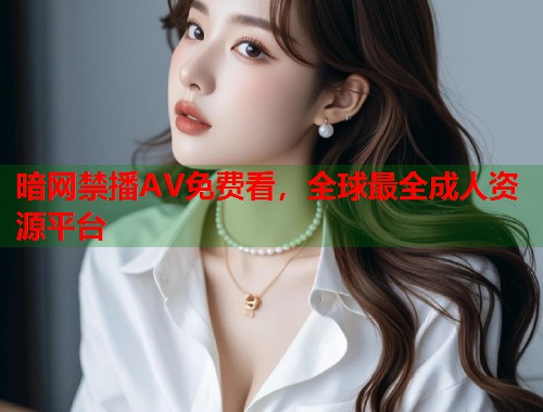 暗网禁播AV免费看，全球最全成人资源平台