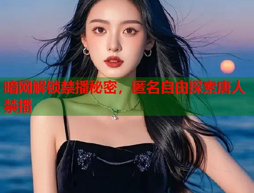 暗网解锁禁播秘密，匿名自由探索唐人禁播