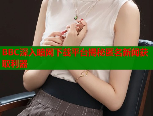 BBC深入暗网下载平台揭秘匿名新闻获取利器