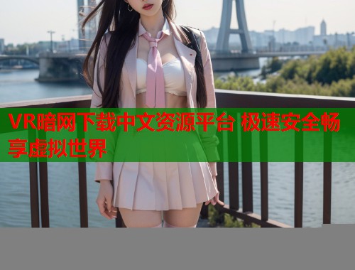 VR暗网下载中文资源平台 极速安全畅享虚拟世界