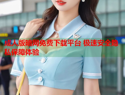 成人版暗网免费下载平台 极速安全隐私保障体验