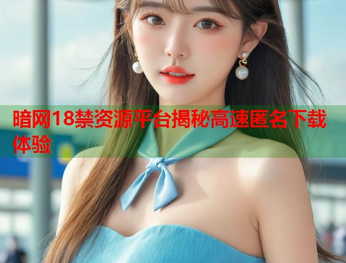 暗网18禁资源平台揭秘高速匿名下载体验