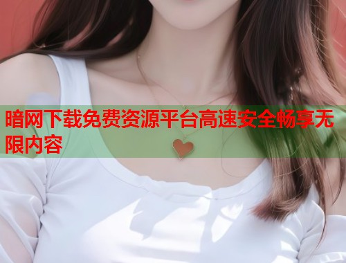 暗网下载免费资源平台高速安全畅享无限内容