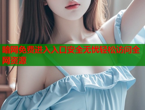 暗网免费进入入口安全无忧轻松访问全网资源