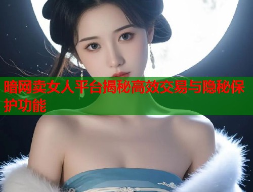 暗网卖女人平台揭秘高效交易与隐秘保护功能