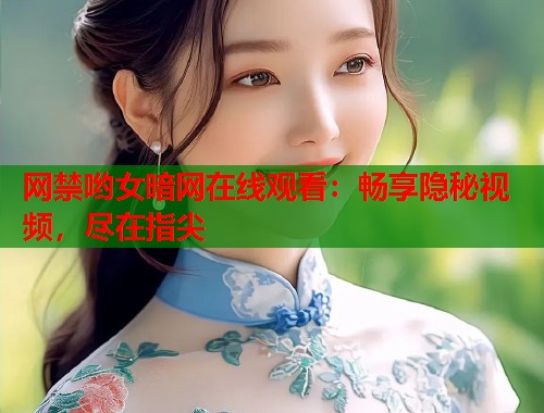 网禁哟女暗网在线观看：畅享隐秘视频，尽在指尖
