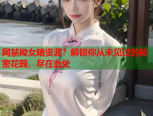 网禁拗女暗资源？解锁你从未见过的秘密花园，尽在此处