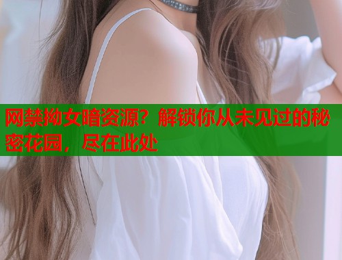 网禁拗女暗资源？解锁你从未见过的秘密花园，尽在此处
