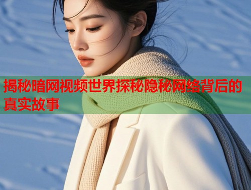 揭秘暗网视频世界探秘隐秘网络背后的真实故事