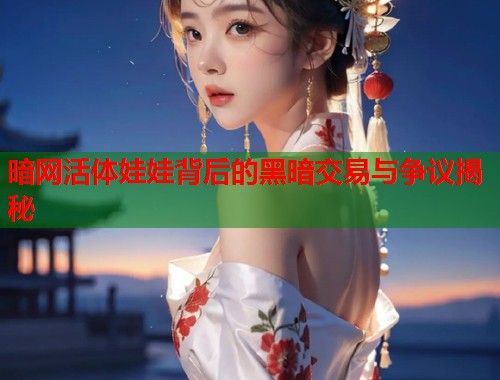 暗网活体娃娃背后的黑暗交易与争议揭秘