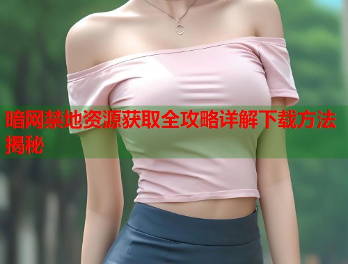 暗网禁地资源获取全攻略详解下载方法揭秘