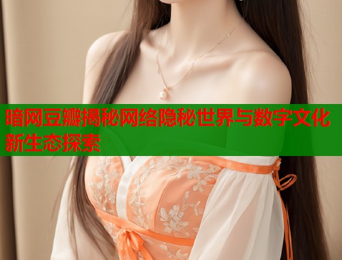 暗网豆瓣揭秘网络隐秘世界与数字文化新生态探索
